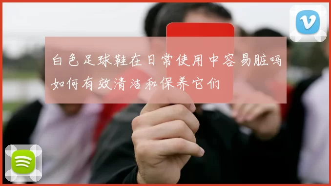 白色足球鞋在日常使用中容易脏吗如何有效清洁和保养它们