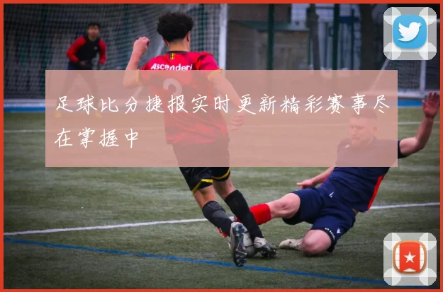 足球比分捷报实时更新精彩赛事尽在掌握中