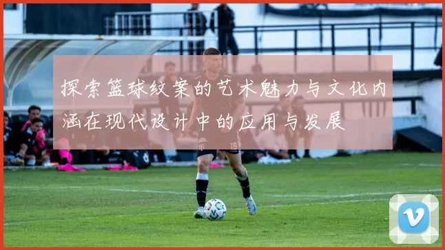 探索篮球纹案的艺术魅力与文化内涵在现代设计中的应用与发展