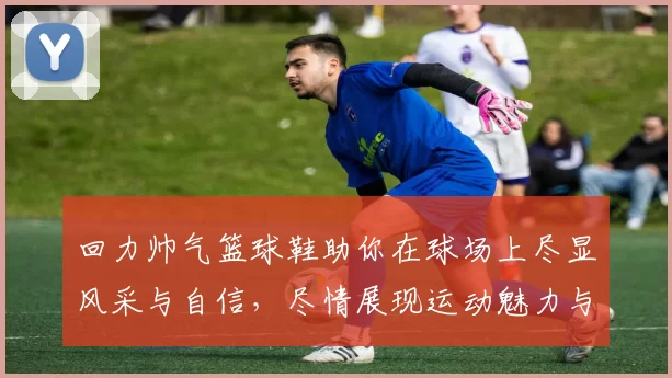 回力帅气篮球鞋助你在球场上尽显风采与自信，尽情展现运动魅力与时尚态度