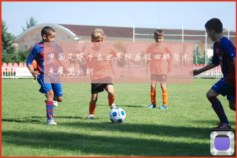 中国足球冲击世界杯历程回顾与未来展望分析