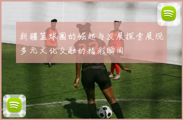 新疆篮球圈的崛起与发展探索展现多元文化交融的精彩瞬间