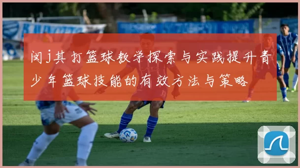 闵j其打篮球教学探索与实践提升青少年篮球技能的有效方法与策略